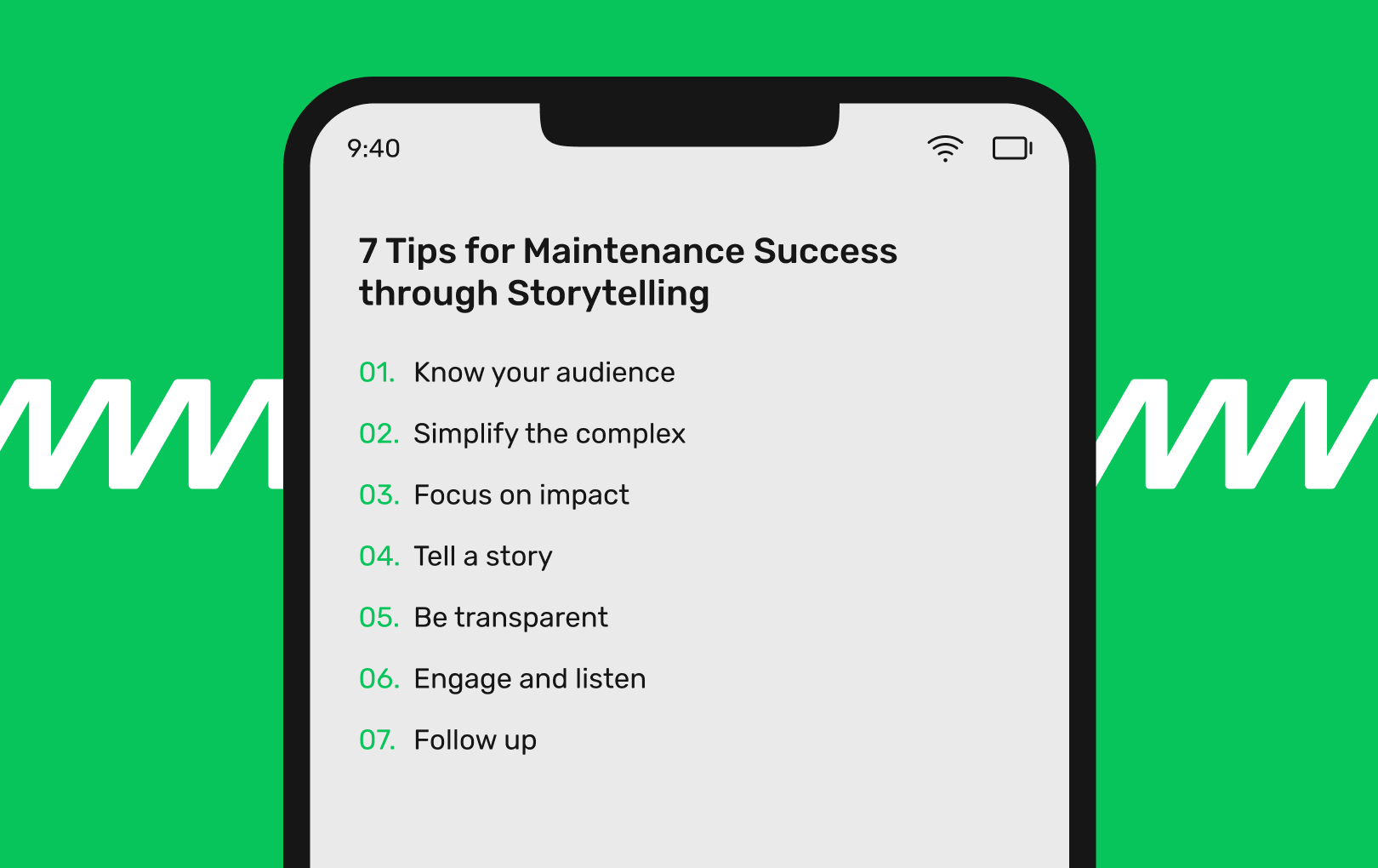 9:40 7 Tips for Maintenance Success through Storytelling 01. Know your audience 02. Simplify the complex 03. Focus on impact 04. Tell a story 05. Be transparent 06. Engage and listen 07. Follow up
